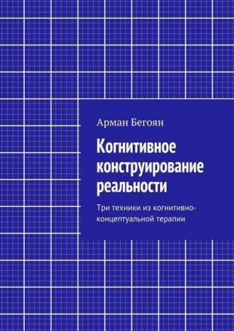 Когнитивное конструирование реальности. Три техники из когнитивно-концептуальной терапии (Арман Норайрович Бегоян)